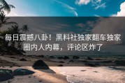 每日震撼八卦！黑料社独家翻车独家圈内人内幕，评论区炸了