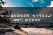 heiliao爆料重磅来袭！每日独家大V秘闻曝光，细节太炸裂