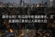 震惊全网！吃瓜网今晚漫画曝光，正能量网红真相让人真相大白