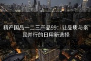 精产国品一二三产品99：让品质与亲民并行的日用新选择