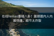 在线heiliao重磅八卦！震撼圈内人内幕惊爆，细节太炸裂