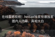 在线震撼视频！heiliao独家惊爆独家圈内人内幕，真相大白