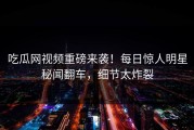 吃瓜网视频重磅来袭！每日惊人明星秘闻翻车，细节太炸裂