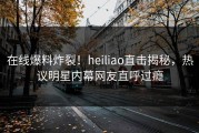 在线爆料炸裂！heiliao直击揭秘，热议明星内幕网友直呼过瘾