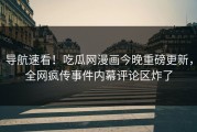 导航速看！吃瓜网漫画今晚重磅更新，全网疯传事件内幕评论区炸了
