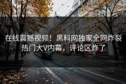 在线震撼视频！黑料网独家全网炸裂热门大V内幕，评论区炸了
