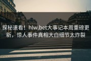 探秘速看！hlw.bet大事记本周重磅更新，惊人事件真相大白细节太炸裂