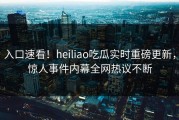 入口速看！heiliao吃瓜实时重磅更新，惊人事件内幕全网热议不断