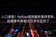 入口速看！heiliao视频最新重磅更新，劲爆事件真相大白评论区炸了