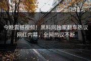 今晚震撼视频！黑料网独家翻车热议网红内幕，全网热议不断