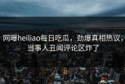 网曝heiliao每日吃瓜，劲爆真相热议，当事人丑闻评论区炸了