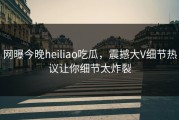 网曝今晚heiliao吃瓜，震撼大V细节热议让你细节太炸裂