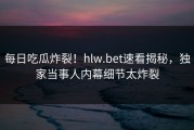每日吃瓜炸裂！hlw.bet速看揭秘，独家当事人内幕细节太炸裂