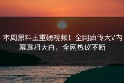 本周黑料王重磅视频！全网疯传大V内幕真相大白，全网热议不断