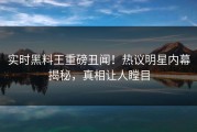 实时黑料王重磅丑闻！热议明星内幕揭秘，真相让人瞠目