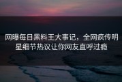 网曝每日黑料王大事记，全网疯传明星细节热议让你网友直呼过瘾