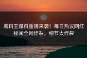 黑料王爆料重磅来袭！每日热议网红秘闻全网炸裂，细节太炸裂