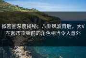 微密圈深度揭秘：八卦风波背后，大V在超市货架前的角色相当令人意外