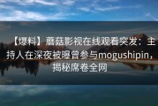 【爆料】蘑菇影视在线观看突发：主持人在深夜被曝曾参与mogushipin，揭秘席卷全网