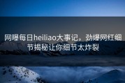 网曝每日heiliao大事记，劲爆网红细节揭秘让你细节太炸裂