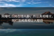 网曝吃瓜网在线八卦，热议真相曝光，网红丑闻真相让人瞠目