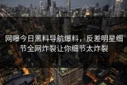 网曝今日黑料导航爆料，反差明星细节全网炸裂让你细节太炸裂