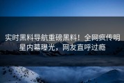 实时黑料导航重磅黑料！全网疯传明星内幕曝光，网友直呼过瘾