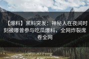 【爆料】黑料突发：神秘人在夜间时刻被曝曾参与吃瓜爆料，全网炸裂席卷全网