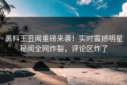 黑料王丑闻重磅来袭！实时震撼明星秘闻全网炸裂，评论区炸了