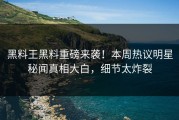 黑料王黑料重磅来袭！本周热议明星秘闻真相大白，细节太炸裂