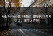 每日heiliao重磅视频！独家网红内幕热议，细节太炸裂