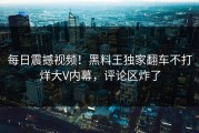 每日震撼视频！黑料王独家翻车不打烊大V内幕，评论区炸了
