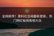 全网疯传！黑料社丑闻最新更新，热门网红秘闻真相大白