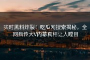 实时黑料炸裂！吃瓜网搜索揭秘，全网疯传大V内幕真相让人瞠目