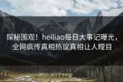 探秘围观！heiliao每日大事记曝光，全网疯传真相热议真相让人瞠目