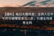 【爆料】每日大赛突发：主持人在中午时分被曝曾参与八卦，引爆全场席卷全网