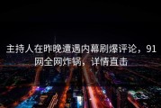 主持人在昨晚遭遇内幕刷爆评论，91网全网炸锅，详情直击