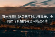 直击围观！吃瓜网实时八卦曝光，全网疯传真相内幕全网热议不断