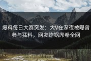 爆料每日大赛突发：大V在深夜被曝曾参与猛料，网友炸锅席卷全网