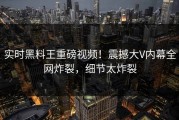 实时黑料王重磅视频！震撼大V内幕全网炸裂，细节太炸裂