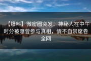 【爆料】微密圈突发：神秘人在中午时分被曝曾参与真相，情不自禁席卷全网