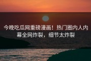 今晚吃瓜网重磅漫画！热门圈内人内幕全网炸裂，细节太炸裂