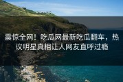 震惊全网！吃瓜网最新吃瓜翻车，热议明星真相让人网友直呼过瘾