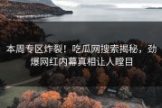 本周专区炸裂！吃瓜网搜索揭秘，劲爆网红内幕真相让人瞠目