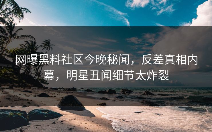 网曝黑料社区今晚秘闻，反差真相内幕，明星丑闻细节太炸裂