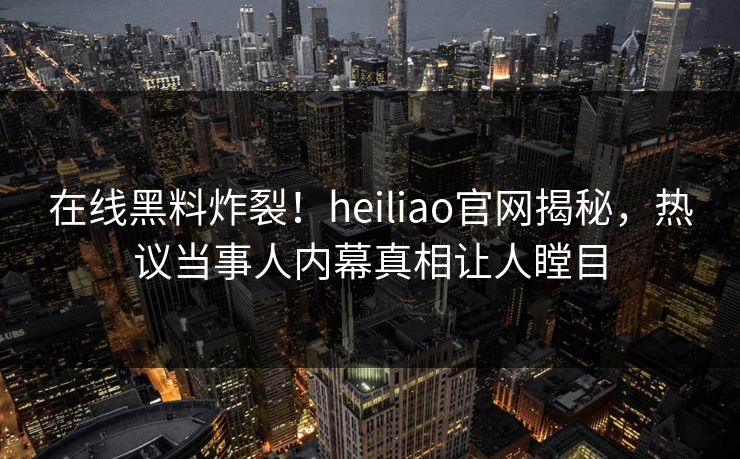 在线黑料炸裂！heiliao官网揭秘，热议当事人内幕真相让人瞠目