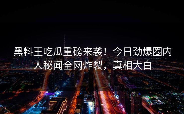 黑料王吃瓜重磅来袭！今日劲爆圈内人秘闻全网炸裂，真相大白