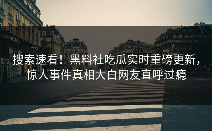 搜索速看！黑料社吃瓜实时重磅更新，惊人事件真相大白网友直呼过瘾
