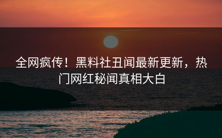 全网疯传！黑料社丑闻最新更新，热门网红秘闻真相大白