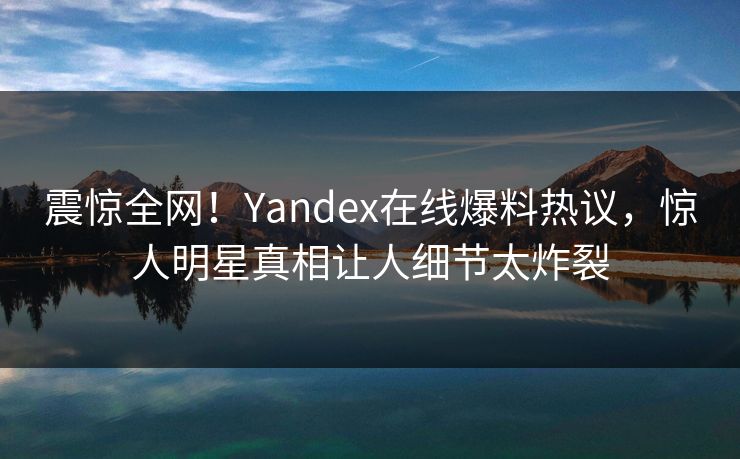 震惊全网！Yandex在线爆料热议，惊人明星真相让人细节太炸裂